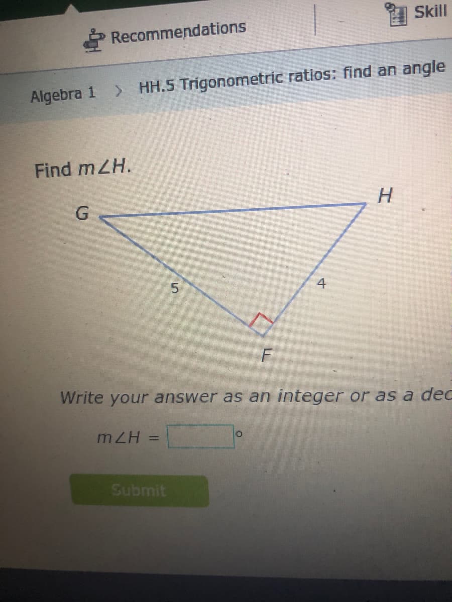 Skill
Recommendations
Algebra 1
> HH.5 Trigonometric ratios: find an angle
Find mZH.
H
Write your answer as an integer or as a deC
mZH
Submit
4.
5.
