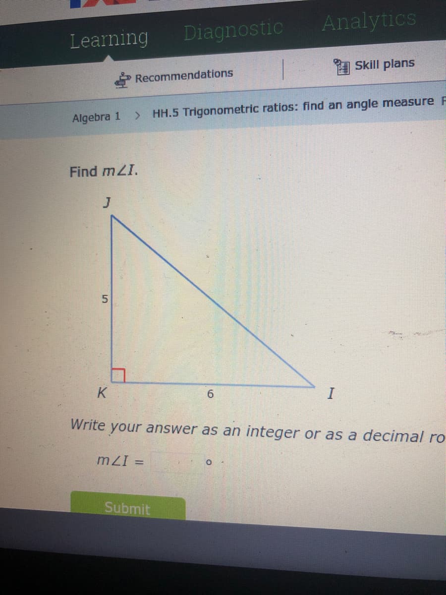Analytics
Learning
Diagnostic
Skill plans
Recommendations
> HH.5 Trigonometric ratios: find an angle measure F
Algebra 1
Find mZI.
5.
K
6.
Write your answer as an integer or as a decimal ro
mZI
Submit
