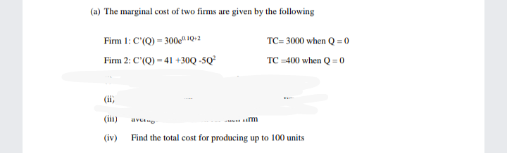 (a) The marginal cost of two firms are given by the following
| cost
Firm 1: C'(Q) = 300e® 1Q+2
TC= 3000 when Q = 0
Firm 2: C'(Q) = 41 +30Q -5Q²
TC =400 when Q = 0
(ii,
(iii)
avee
(iv)
Find the total cost for producing up to 100 units
