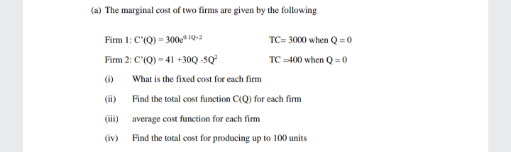 (a) The marginal cost of two firms are given by the following
Firm 1: C'(Q) = 300e0 1Q+2
TC= 3000 when Q = 0
Firm 2: C'(Q) = 41 +30Q -5Q²
TC =400 when Q = 0
(i)
What is the fixed cost for each firm
(ii)
Find the total cost function C(Q) for each firm
(iii) average cost function for each fim
(iv)
Find the total cost for producing up to 100 units
