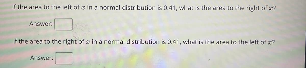 If the area to the left of x in a normal distribution is 0.41, what is the area to the right of x?
Answer:
If the area to the right of x in a normal distribution is 0.41, what is the area to the left of x?
Answer:
