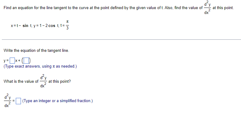 Find an equation for the line tangent to the curve at the point defined by the given value oft. Also, find the value of -
at this point.
x=t- sin t, y= 1– 2 cos t, t=
3
Write the equation of the tangent line.
y =x+ (O
(Type exact answers, using a as needed.)
What is the value of
at this point?
dy
(Type an integer or a simplified fraction.)
2
dx
