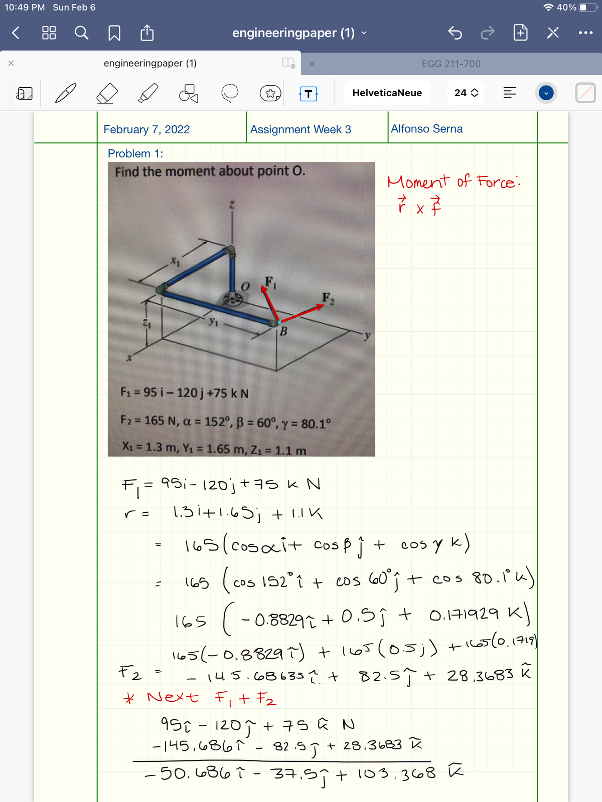 10:49 PM Sun Feb 6
全40%
< 88 Q
engineeringpaper (1) -
•..
engineeringpaper (1)
EGG 211-700
HelveticaNeue
24 O
February 7, 2022
Assignment Week 3
Alfonso Serna
Problem 1:
Find the moment about point O.
Moment of Force:
F,
F1 = 95 i- 120 j +75 k N
F2 = 165 N, a = 152°, ß = 60°, y = 80.1°
X1 = 1.3 m, Y1 = 1.65 m, Z1 = 1.1 m
F = 9S;- 120j+as k N
1.3i+1.65; + LIK
=ノ
165(cosait cosp Ì + cos y k)
(65 ( cos IS2°it cos 60°î t cos 80.1k)
CoS
165
( - 0.8829 + 0.Sĵ t 0.171929 Kl
I65(-0.88297) +l65(05;) +i65(0.1719)
F2
145.68635? + 82.5Î t 28.3683 K
-
* Next F,+ F2
95€-1207 + 7S û N
-145,6867
82 SJ *
+ 28,3683 ñ
-50.686 î - 37.5ît 103.368 K
37,5
li
