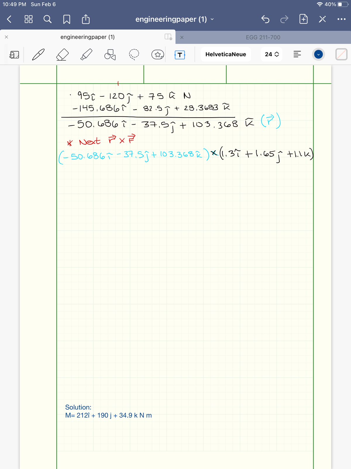 10:49 PM Sun Feb 6
全40%
< 88 Q
engineeringpaper (1) -
•..
engineeringpaper (1)
EGG 211-700
T
HelveticaNeue
24 O
95t - 1207 + 7S û N
|
-145,6867 - 82.5T + 23.3683 R
82.5J
-50.686 Î - 37.59+ 103.368 ū r)
* Next Px ?
(- So.6867- 37.59+ 103.36る
50.6867 -37.59+ 103.3682)x(.37 tli65p thik)
Solution:
M= 212î + 190 j + 34.9 k N m
lili
