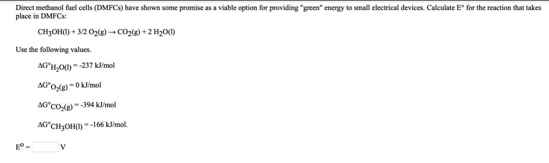 Direct methanol fuel cells (DMFCS) have shown some promise as a viable option for providing "green" energy to small electrical devices. Calculate E° for the reaction that takes
place in DMFCS:
CH3OH(1) + 3/2 O2(g) → CO2(g) + 2 H2O(1)
Use the following values.
AG°H,O(1) =-237 kJ/mol
AG°O,(g) = 0 kJ/mol
AG°CO,(g) = -394 kJ/mol
AG°CH3OH(1) =-166 kJ/mol.
E° =
V
