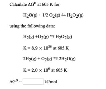 Calculate AG° at 605 K for
H2O(g) + 1/2 O2(g) H2O2(g)
using the following data:
H2(g) +O2(g) S H2O2(g)
K = 8.9 x 106 at 605 K
2H2(g) + O2(g) = 2H20(g)
K = 2.0 x 10° at 605 K
AG°
kJ/mol
