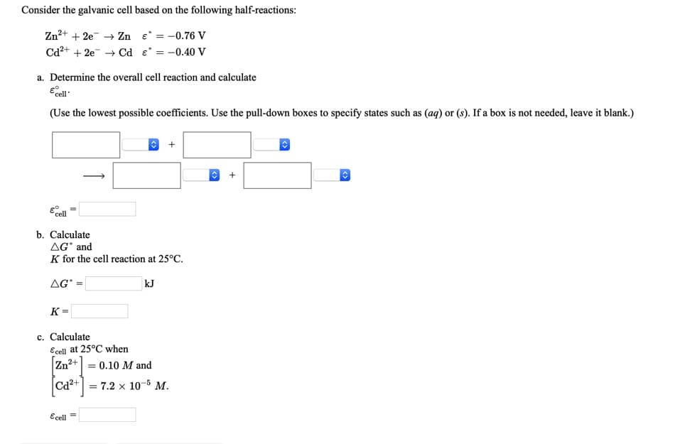 Consider the galvanic cell based on the following half-reactions:
Zn²+ + 2e → Zn e = -0.76 V
Ca²+ + 2e → Cd e = -0.40 V
a. Determine the overall cell reaction and calculate
Ecel
(Use the lowest possible coefficients. Use the pull-down boxes to specify states such as (ag) or (s). If a box is not needed, leave it blank.)
