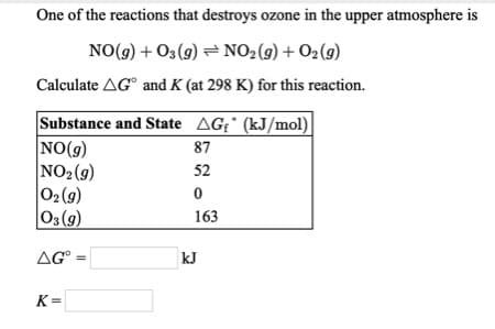 One of the reactions that destroys ozone in the upper atmosphere is
NO(9) + O3 (g) = NO2(g) + O2(9)
Calculate AG° and K (at 298 K) for this reaction.
Substance and State AG¡' (kJ/mol)
NO(g)
NO2(9)
02(9)
03(9)
87
52
163
AG
kJ
K=
