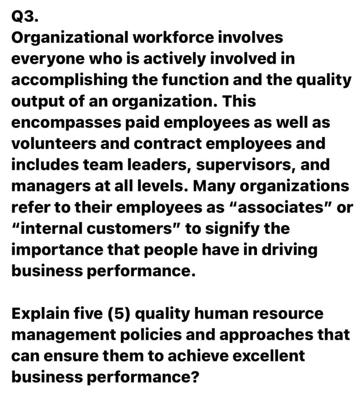 Q3.
Organizational workforce involves
everyone who is actively involved in
accomplishing the function and the quality
output of an organization. This
encompasses paid employees as well as
volunteers and contract employees and
includes team leaders, supervisors, and
managers at all levels. Many organizations
refer to their employees as "associates" or
"internal customers" to signify the
importance that people have in driving
business performance.
Explain five (5) quality human resource
management policies and approaches that
can ensure them to achieve excellent
business performance?
