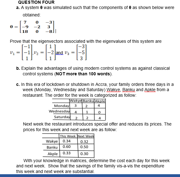 QUESTION FOUR
a. A system e was simulated such that the components of e as shown below were
obtained:
-3
-9 -2
18
Prove that the eigenvectors associated with the eigenvalues of this system are
[-31
and vz = |-5
3
v, =
v2
b. Explain the advantages of using modern control systems as against classical
control systems (NOT more than 100 words).
c. In this era of lockdown or shutdown in Accra, your family orders three days in a
week (Monday, Wednesday and Saturday) Wakve. Banku and Apkle from a
restaurant. The order for the week is categorized as follow:
Wakye Banku Akple
Monday
Wednesday
Saturday 2
4.
1
2
4
Next week the restaurant introduces special offer and reduces its prices. The
prices for this week and next week are as follow:
This Week Next Week
Wakye 0.34
Banku 0.60
Akple 0.33
0.32
0.50
0.30
With your knowledge in matrices, determine the cost each day for this week
and next week. Show that the savings of the family vis-a-vis the expenditure
this week and next week are substantial.
