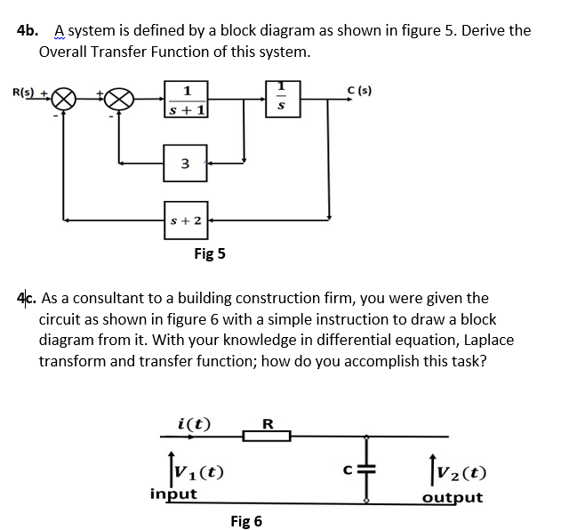 4b. A system is defined by a block diagram as shown in figure 5. Derive the
Overall Transfer Function of this system.
R(s) 치
C (s)
1
|s+1
3
s+2
Fig 5
4c. As a consultant to a building construction firm, you were given the
circuit as shown in figure 6 with a simple instruction to draw a block
diagram from it. With your knowledge in differential equation, Laplace
transform and transfer function; how do you accomplish this task?
i(t)
R
(t)
input
output
Fig 6

