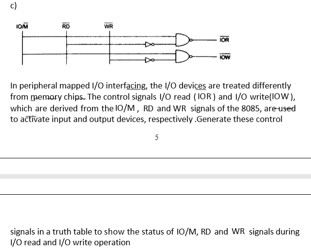 c)
IOM
RD
WR
Do
IOR
IOW
In peripheral mapped I/O interfacing, the I/O devices are treated differently
from memory chips. The control signals 1/O read (1OR) and 1/0 write(1OW),
which are derived from the I0/M, RD and WR signals of the 8085, are-used
to actīvate input and output devices, respectively.Generate these control
5
signals in a truth table to show the status of 10/M, RD and WR signals during
1/0 read and 1/O write operation
