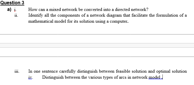 Question 3
a) i.
ii.
How can a mixed network be converted into a directed network?
Identify all the components of a network diagram that facilitate the formulation of a
mathematical model for its solution using a computer.
In one sentence carefully distinguish between feasible solution and optimal solution
Distinguish between the various types of arcs in network model.
111.
