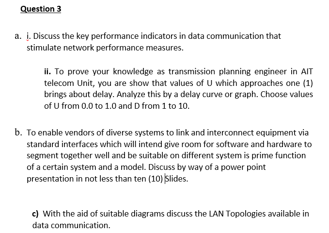 Question 3
a. į. Discuss the key performance indicators in data communication that
stimulate network performance measures.
ii. To prove your knowledge as transmission planning engineer in AIT
telecom Unit, you are show that values of U which approaches one (1)
brings about delay. Analyze this by a delay curve or graph. Choose values
of U from 0.0 to 1.0 and D from 1 to 10.
b. To enable vendors of diverse systems to link and interconnect equipment via
standard interfaces which will intend give room for software and hardware to
segment together well and be suitable on different system is prime function
of a certain system and a model. Discuss by way of a power point
presentation in not less than ten (10) Slides.
c) With the aid of suitable diagrams discuss the LAN Topologies available in
data communication.
