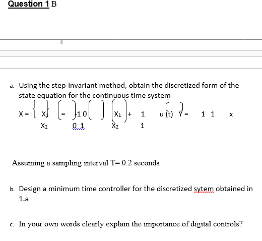 Question 1 B
a. Using the step-invariant method, obtain the discretized form of the
state equation for the continuous time system
= {x} [= }₁0( ) [×₁)
X =
+ 1
u (t)
=
1 1 x
X2
0.1
X₂
1
Assuming a sampling interval T= 0.2 seconds
b. Design a minimum time controller for the discretized sytem obtained in
1.a
c. In your own words clearly explain the importance of digital controls?