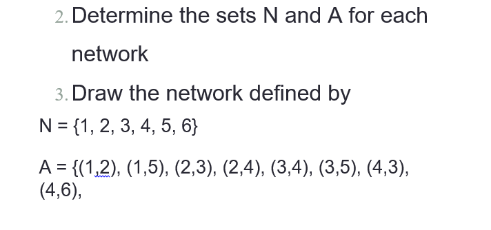 2. Determine the sets N and A for each
network
3. Draw the network defined by
N = {1, 2, 3, 4, 5, 6}
A = {(1,2), (1,5), (2,3), (2,4), (3,4), (3,5), (4,3),
(4,6),
%3D

