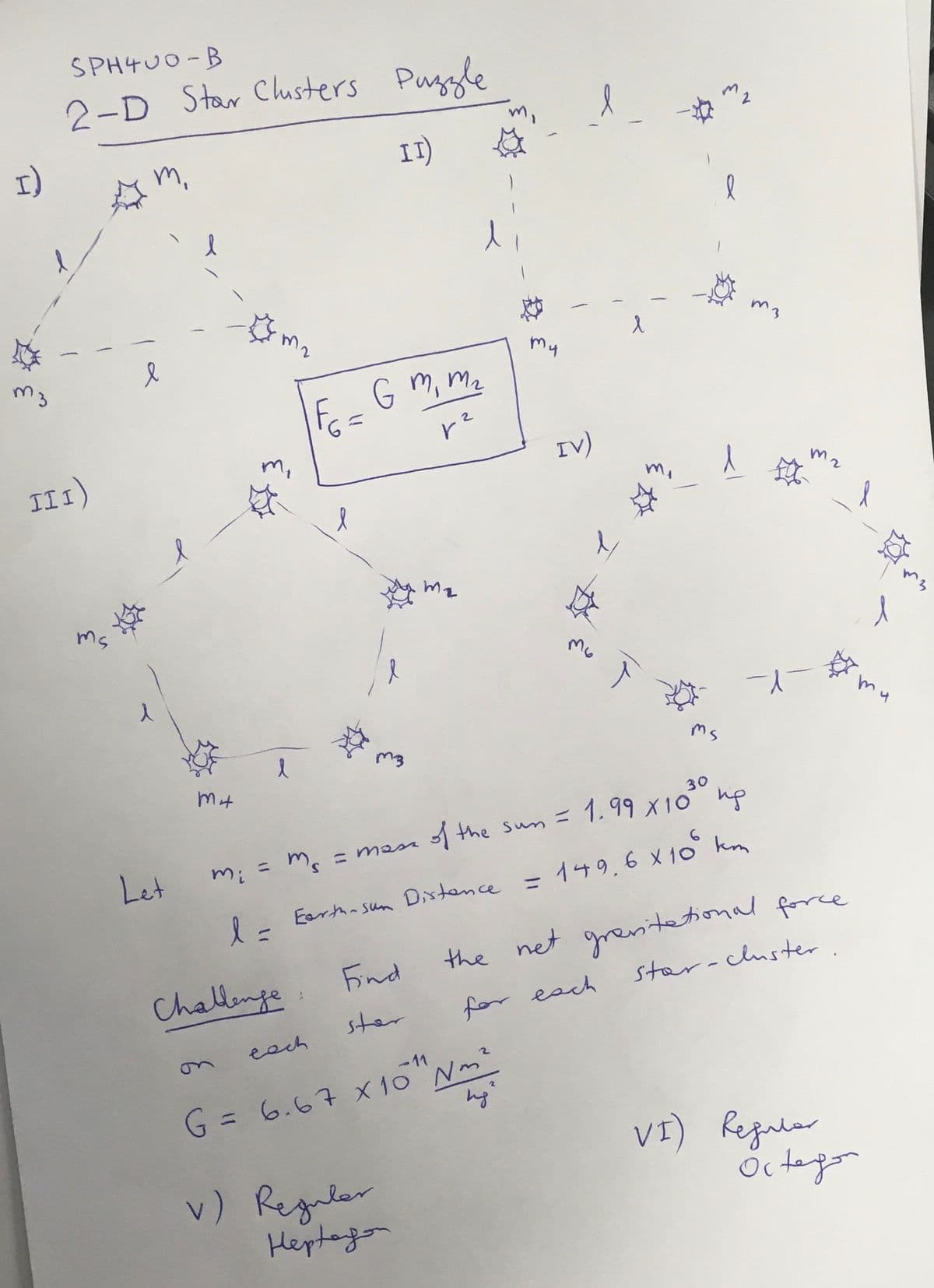 SPH4U0-B
2-D Star Chusters Puggle
I)
m,
I)
m2
m3
My
E-G m, Mz
II I)
IV)
ms
my
ms
30
A the sun =
1.99 X10 up
m. = mass
Let
mi
%3D
Eertha sun Dixtence = 149.6X 10 km
Eorth- sun
%3D
%3D
the net grentol force
star-cluster.
Find
Challenge
ster
for each
eech
on
G= 6.67 x10 Nm"
VI) Regular
v) Reguler
Hepteyo
