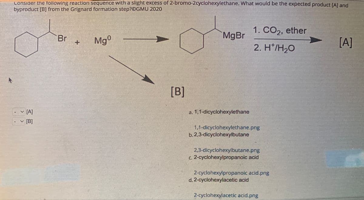 Consider the following reaction sequence with a slight excess of 2-bromo-2cyclohexylethane. What would be the expected product [A] and
byproduct [B] from the Grignard formation step?@GMU 2020
-
V
[A]
[B]
Br
+
Mgº
[B]
MgBr
a. 1,1-dicyclohexylethane
1. CO2, ether
2. H*/H₂O
1,1-dicyclohexylethane.png
b. 2,3-dicyclohexylbutane
2,3-dicyclohexylbutane.png
c. 2-cyclohexylpropanoic acid
2-cyclohexylpropanoic acid.png
d. 2-cyclohexylacetic acid
2-cyclohexylacetic acid.png
[A]