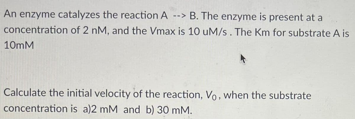 An enzyme catalyzes the reaction A --> B. The enzyme is present at a
concentration of 2 nM, and the Vmax is 10 uM/s. The Km for substrate A is
10mM
Calculate the initial velocity of the reaction, Vo, when the substrate
concentration is a)2 mM and b) 30 mM.
