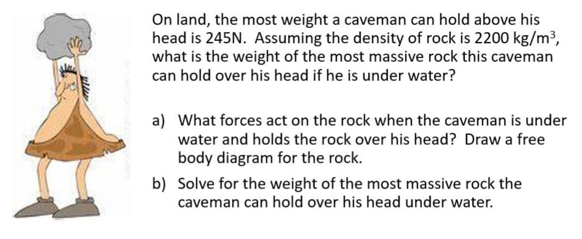On land, the most weight a caveman can hold above his
head is 245N. Assuming the density of rock is 2200 kg/m³,
what is the weight of the most massive rock this caveman
can hold over his head if he is under water?
a) What forces act on the rock when the caveman is under
water and holds the rock over his head? Draw a free
body diagram for the rock.
b) Solve for the weight of the most massive rock the
caveman can hold over his head under water.