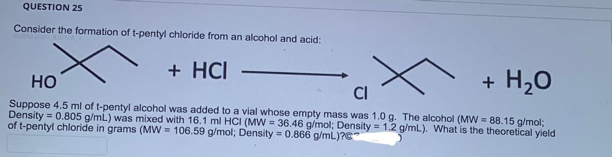 QUESTION 25
Consider the formation of t-pentyl chloride from an alcohol and acid:
CGMU 2020_835795_1
+ HCI
+ H₂O
HO
Suppose 4.5 ml of t-pentyl alcohol was added to a vial whose empty mass was 1.0 g. The alcohol (MW = 88.15 g/mol;
Density = 0.805 g/mL) was mixed with 16.1 ml HCI (MW = 36.46 g/mol; Density = 1.2 g/mL). What is the theoretical yield
of t-pentyl chloride in grams (MW= 106.59 g/mol; Density = 0.866 g/mL)?C
J
CI
x