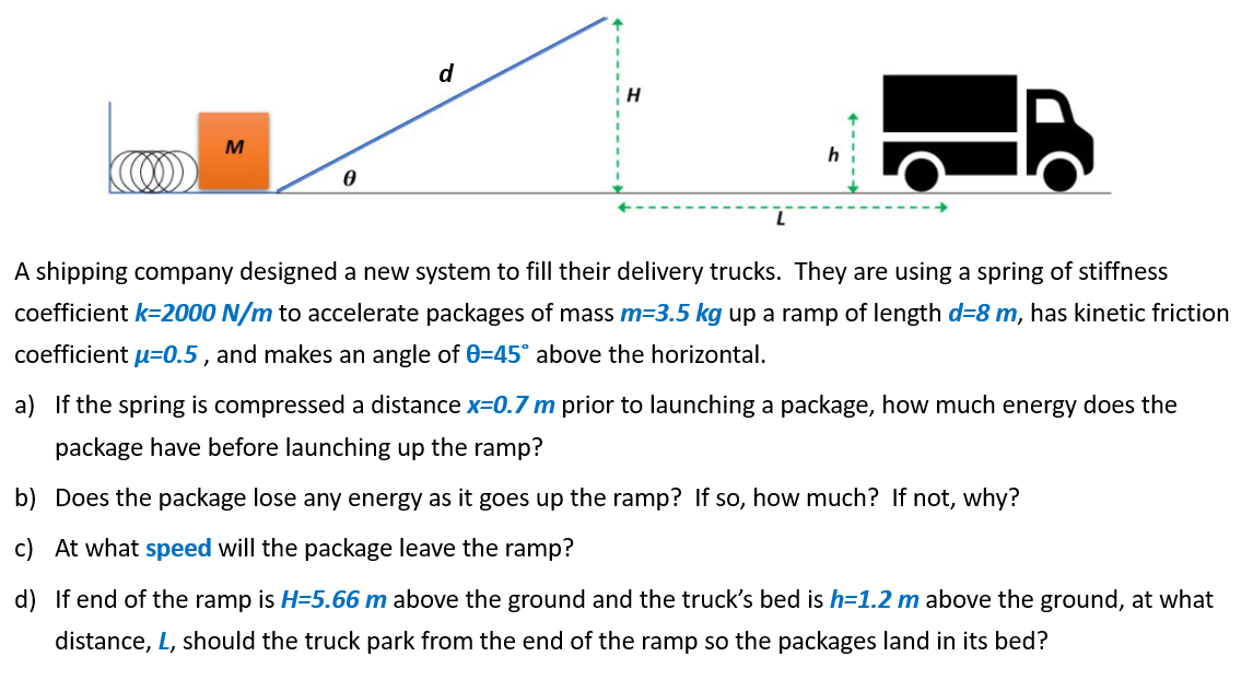 M
d
H
h
A shipping company designed a new system to fill their delivery trucks. They are using a spring of stiffness
coefficient k-2000 N/m to accelerate packages of mass m=3.5 kg up a ramp of length d=8 m, has kinetic friction
coefficient u=0.5, and makes an angle of 0=45° above the horizontal.
a) If the spring is compressed a distance x=0.7 m prior to launching a package, how much energy does the
package have before launching up the ramp?
b)
Does the package lose any energy as it goes up the ramp? If so, how much? If not, why?
c) At what speed will the package leave the ramp?
d) If end of the ramp is H=5.66 m above the ground and the truck's bed is h=1.2 m above the ground, at what
distance, L, should the truck park from the end of the ramp so the packages land in its bed?