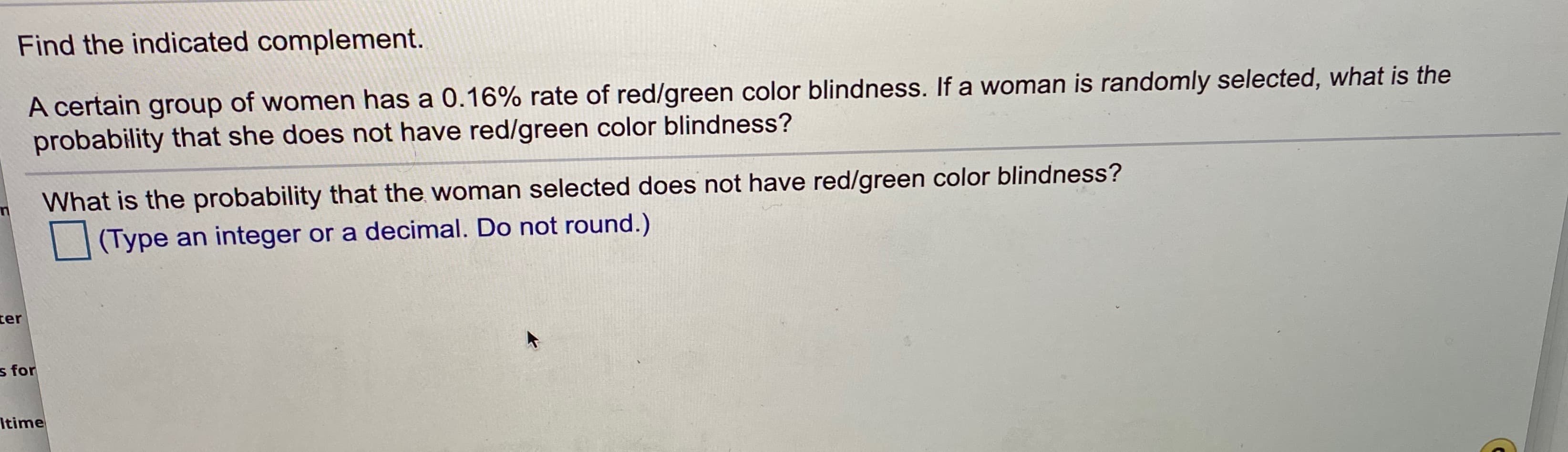 Find the indicated complement.
A certain group of women has a 0.16% rate of red/green color blindness. If a woman is randomly selected, what is the
probability that she does not have red/green color blindness?
What is the probability that the woman selected does not have red/green color blindness?
(Type an integer or a decimal. Do not round.)
ter
s for
Itime

