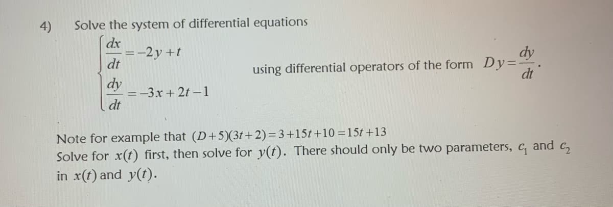 4)
Solve the system of differential equations
dx
=-2y +t
dt
using differential operators of the form Dy=
dt
dy
-3x +2t-1
dt
Note for example that (D+5)(3t+2)=3+15t+10 =15t +13
Solve for x(t) first, then solve for y(t). There should only be two parameters, c, and c,
in x(t) and y(t).
