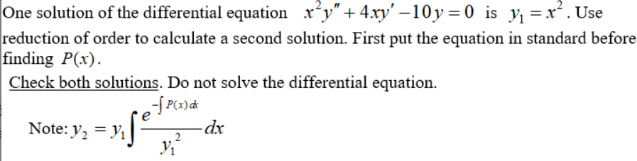 One solution of the differential equation x*y" + 4.xy' –10y=0 is y =x*. Use
reduction of order to calculate a second solution. First put the equation in standard before
finding P(x).
Check both solutions. Do not solve the differential equation.
Note: y, = y,
-dx
2

