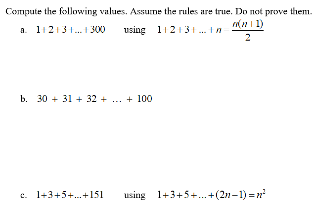 Compute the following values. Assume the rules are true. Do not prove them.
п(n+1)
a. 1+2+3+..+300
using 1+2+3+... +n=
2
b. 30 + 31 + 32 + ... + 100
c. 1+3+5+...+151
using 1+3+5+..+(2n-1) =n²

