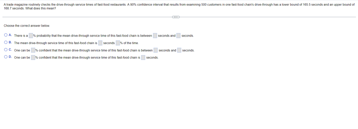 A trade magazine routinely checks the drive-through service times of fast-food restaurants. A 90% confidence interval that results from examining 500 customers in one fast-food chain's drive-through has a lower bound of 165.5 seconds and an upper bound of
168.7 seconds. What does this mean?
Choose the correct answer below.
O A. There is a
% probability that the mean drive-through service time of this fast-food chain is between
seconds and
seconds.
B.
The mean drive-through service time of this fast-food chain is
seconds
% of the time.
O C. One can be
% confident that the mean drive-through service time of this fast-food chain is between
seconds and
seconds
O D. One can be
% confident that the mean drive-through service time of this fast-food chain is
seconds.
