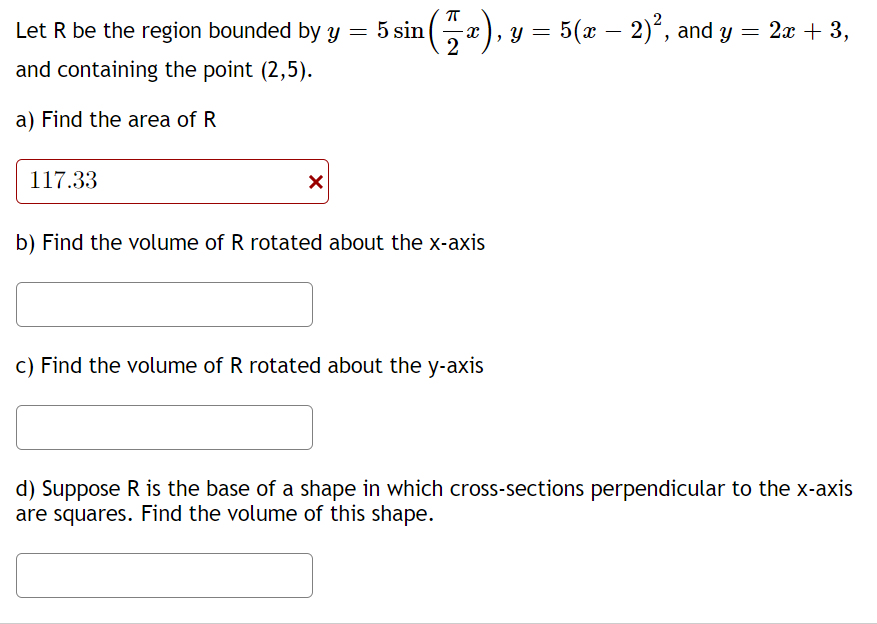 Let R be the region bounded by y = 5 sin (
-
), y = 5(x – 2)°, and y = 2x + 3,
> Y
and containing the point (2,5).
a) Find the area of R
117.33
b) Find the volume of R rotated about the x-axis
c) Find the volume of R rotated about the y-axis
d) Suppose R is the base of a shape in which cross-sections perpendicular to the x-axis
are squares. Find the volume of this shape.
