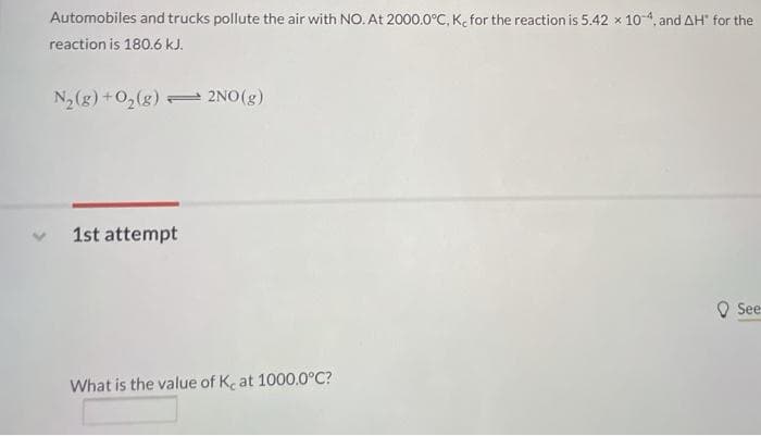 Automobiles and trucks pollute the air with NO. At 2000.0°C, K, for the reaction is 5.42 x 10-4, and AH" for the
reaction is 180.6 kJ.
N2(g) +02(g) 2NO(g)
1st attempt
O See
What is the value of Ke at 1000.0°C?
