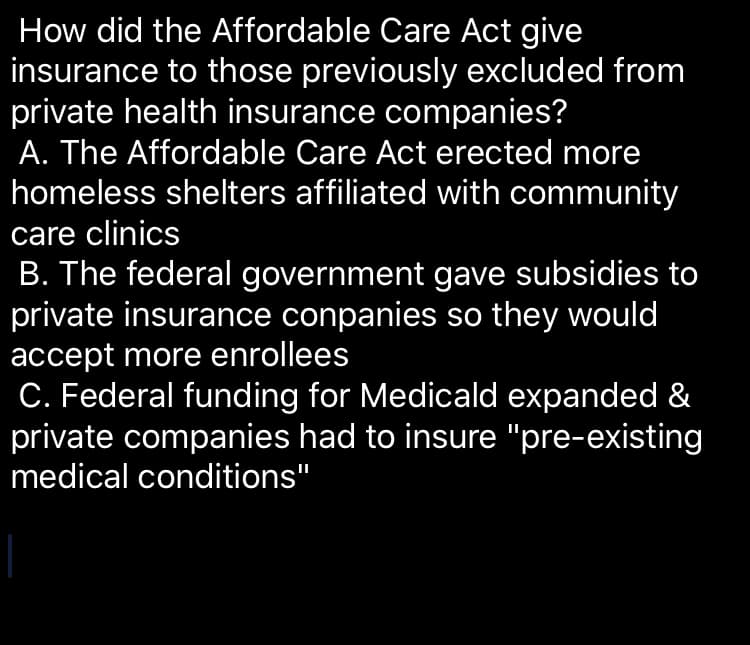 How did the Affordable Care Act give
insurance to those previously excluded from
private health insurance companies?
A. The Affordable Care Act erected more
homeless shelters affiliated with community
care clinics
B. The federal government gave subsidies to
private insurance conpanies so they would
accept more enrollees
C. Federal funding for Medicald expanded &
private companies had to insure "pre-existing
medical conditions"
