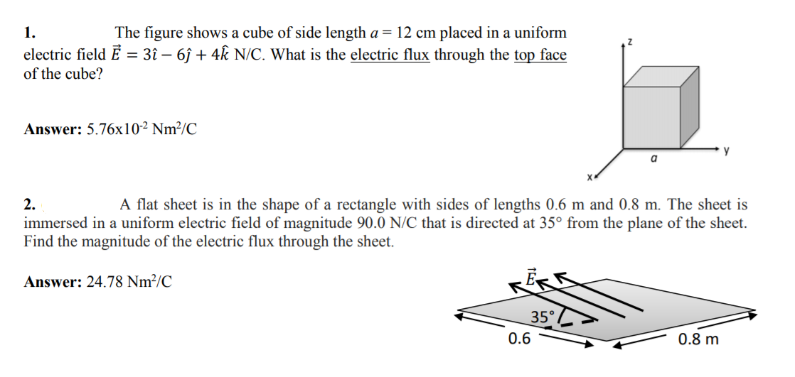1.
The figure shows a cube of side length a = 12 cm placed in a uniform
electric field Ē = 3î – 6ĵ + 4k N/C. What is the electric flux through the top face
of the cube?
%3D
Answer: 5.76x10² Nm²/C
a
2.
A flat sheet is in the shape of a rectangle with sides of lengths 0.6 m and 0.8 m. The sheet is
immersed in a uniform electric field of magnitude 90.0 N/C that is directed at 35° from the plane of the sheet.
Find the magnitude of the electric flux through the sheet.
Answer: 24.78 Nm²/C
35°
0.6
0.8 m
