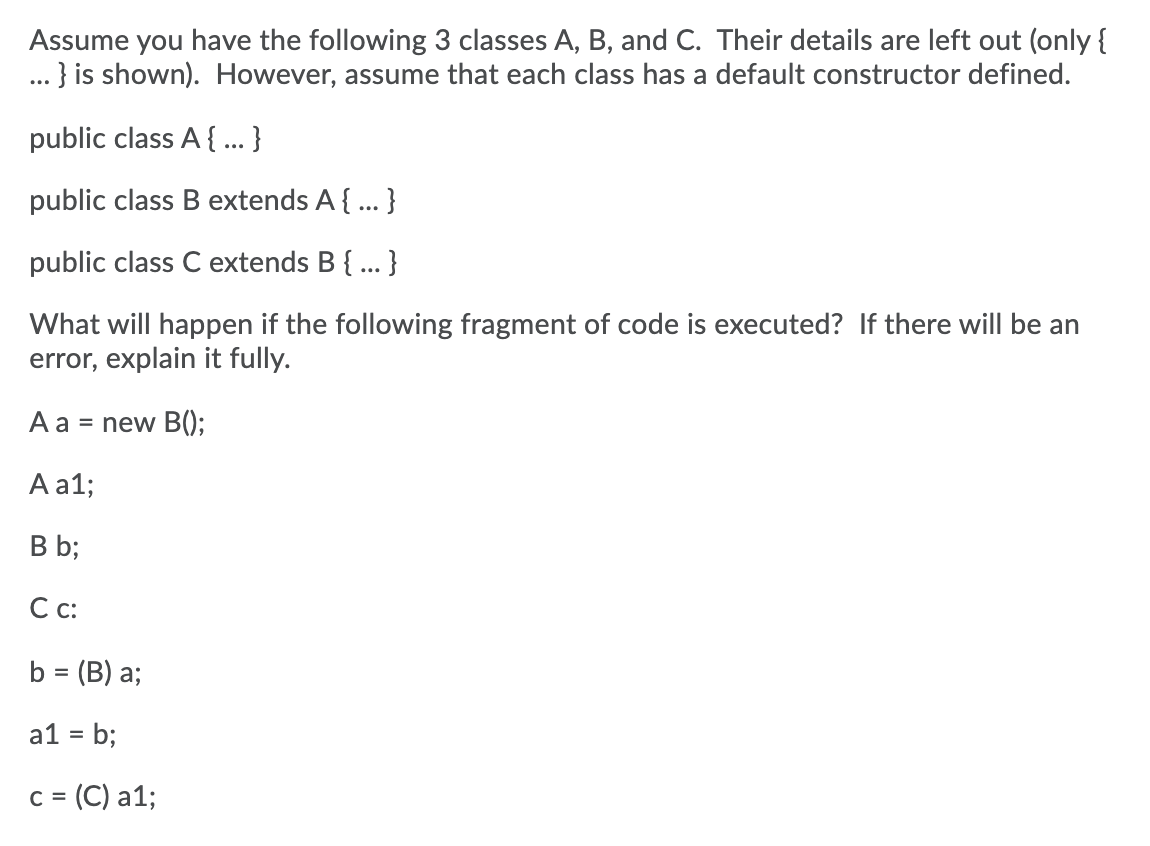 Assume you have the following 3 classes A, B, and C. Their details are left out (only {
... } is shown). However, assume that each class has a default constructor defined.
public class A { ... }
public class B extends A{ ... }
public class C extends B { ... }
What will happen if the following fragment of code is executed? If there will be an
error, explain it fully.
A a = new B();
A a1;
B b;
С с
b = (B) a;
a1 = b;
= (C) a1;
