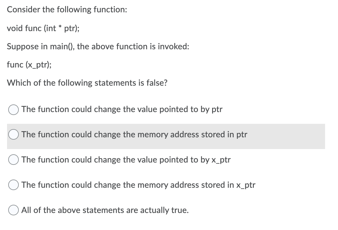 Consider the following function:
void func (int * ptr);
Suppose in main(), the above function is invoked:
func (x_ptr);
Which of the following statements is false?
The function could change the value pointed to by ptr
The function could change the memory address stored in ptr
O The function could change the value pointed to by x_ptr
The function could change the memory address stored in x_ptr
All of the above statements are actually true.
