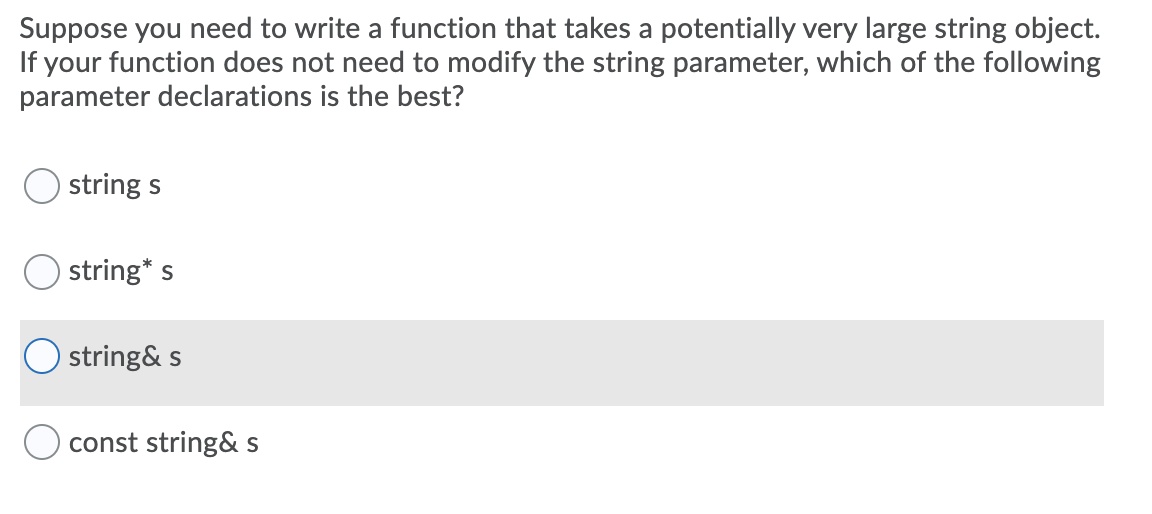 Suppose you need to write a function that takes a potentially very large string object.
If your function does not need to modify the string parameter, which of the following
parameter declarations is the best?
string s
string* s
O string& s
const string& S
