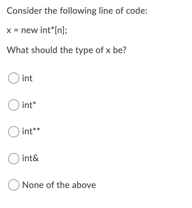 Consider the following line of code:
X = new int*[n];
What should the type of x be?
O int
O int*
O int**
O int&
O None of the above
