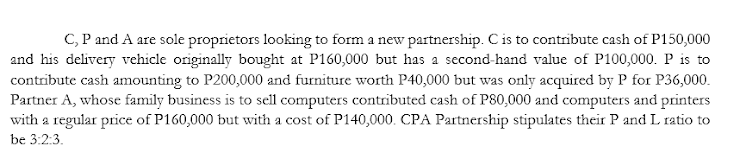 C, P and A are sole proprietors looking to form a new partnership. C is to contribute cash of P150,000
and his delivery vehicle originally bought at P160,000 but has a second-hand value of P100,000. P is to
contribute cash amounting to P200,000 and furniture worth P40,000 but was only acquired by P for P36,000.
Partner A, whose family business is to sell computers contributed cash of P80,000 and computers and printers
with a regular price of P160,000 but with a cost of P140,000. CPA Partnership stipulates their P and L ratio to
be 3:2:3.

