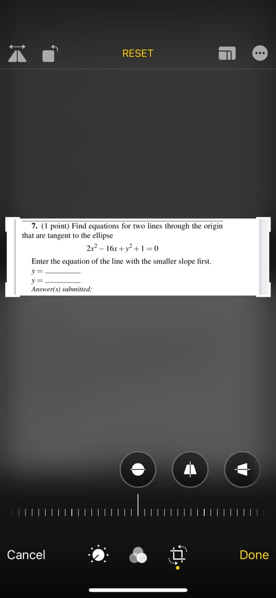 RESET
...
7. (1 point) Find equations for two lines through the origin
that are tangent to the ellipse
2x2 – 16x + y² + 1 = 0
Enter the equation of the line with the smaller slope first.
y =
y =
Answer(s) submitted:
Cancel
Done
