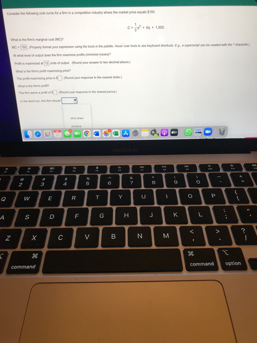 Consider the following cost curve for a firm in a competitive industry where the market price equals $150.
C= =q° + 6q + 1,500.
What is the firm's marginal cost (MC)?
MC = 150. (Properly format your expression using the tools in the palette. Hover over tools to see keyboard shortcuts. E.g., a superscript can be created with the ^ character.)
At what level of output does the firm maximize profits (minimize losses)?
Profit is maximized at 12 units of output. (Round your answer to two decimal places.)
What is the firm's profit maximizing price?
The profit-maximizing price is $ (Round your response to the nearest dollar.)
What is the firm's profit?
The firm earns a profit of $. (Round your response to the nearest penny.)
In the short-run, this firm should
shut down
produce
DEG
tv
20
MacBook Air
PII
SO
F11
F12
FS
F10
F9
F6
F7
F2
F3
F4
&
#3
$
4
6
7
8
-
2
3
{
E
R
Y
P
Q
А
F
G
H
J
K
L
D
?
C
V
M
command
option
command
.. .-
レ
Λ.
