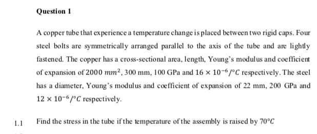 Question 1
A copper tube that experience a temperature change is placed between two rigid caps. Four
steel bolts are symmetrically arranged parallel to the axis of the tube and are lightly
fastened. The copper has a cross-sectional area, length, Young's modulus and coefficient
of expansion of 2000 mm², 300 mm, 100 GPa and 16 × 10-6/°C respectively. The steel
has a diameter, Young's modulus and coefficient of expansi on of 22 mm, 200 GPa and
12 x 10-6/°C respectively.
1.1
Find the stress in the tube if the temperature of the assembly is raised by 70°C
