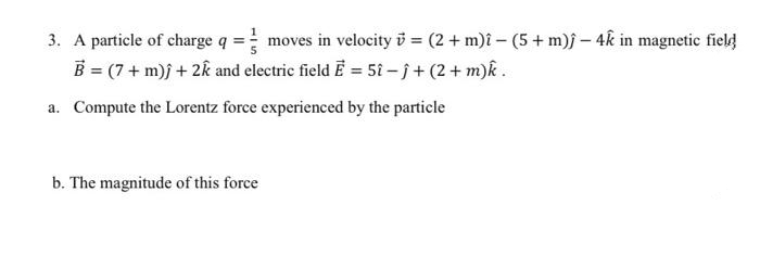 3. A particle of charge q = moves in velocity i = (2 + m)î – (5 + m)j – 4k in magnetic field
B = (7 + m)j + 2k and electric field Ē = 5î - i+ (2+ m)k .
a. Compute the Lorentz force experienced by the particle
b. The magnitude of this force
