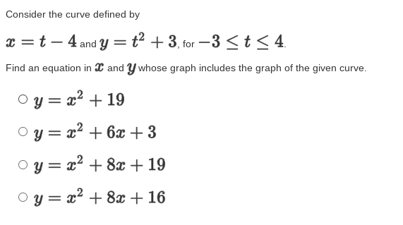 Consider the curve defined by
x =t – 4 and y =t² + 3, for -3 <t < 4.
Find an equation in X and Y whose graph includes the graph of the given curve.
Py = x² + 19
y = x2 + 6x +3
y = x² + 8x + 19
%3D
O y = x2 + 8x + 16
