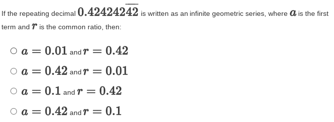 If the repeating decimal 0.42424242 is written as an infinite geometric series, where a is the first
term and r is the common ratio, then:
O a = 0.01 and r = 0.42
O a = 0.42 and r
0.01
O a = 0.1 and r = 0.42
%3D
O a = 0.42 and r = 0.1

