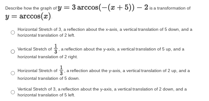 Describe how the graph of y =
3 arccos(-(x + 5)) – 2 is a transformation of
y = arccos(x).
Horizontal Stretch of 3, a reflection about the x-axis, a vertical translation of 5 down, and a
horizontal translation of 2 left.
Vertical Stretch of a reflection about the y-axis, a vertical translation of 5 up, and a
horizontal translation of 2 right.
Horizontal Stretch of , a reflection about the y-axis, a vertical translation of 2 up, and a
horizontal translation of 5 down.
Vertical Stretch of 3, a reflection about the y-axis, a vertical translation of 2 down, and a
horizontal translation of 5 left.
