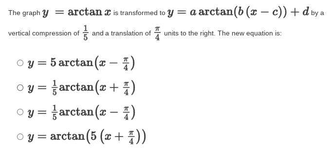 The graph y = arctan a is transformed to y = a arctan(b (x – c)) + d by a
vertical compression of and a translation of - units to the right. The new equation is:
оу 3 5 агctan(x — 7)
-
O y = arctan (x+ 4)
o y = }arctan(x – 1)
O y = arctan (5 (x + 7))
