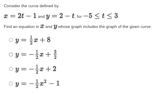 Consider the curve defined by
x = 2t – 1 and y = 2 – t, for -5<t< 3.
Find an equation in C and Y whose graph includes the graph of the given curve.
oy= 글x+8
O y = - +
3-글2+ 2
y =
oy=-글z2-1

