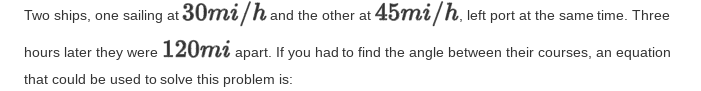 Two ships, one sailing at 30mi/hand the other at 457mi/h, left port at the same time. Three
hours later they were 120mi apart. If you had to find the angle between their courses, an equation
that could be used to solve this problem is:
